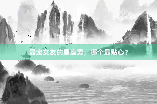 最宠女友的星座男，哪个最贴心？