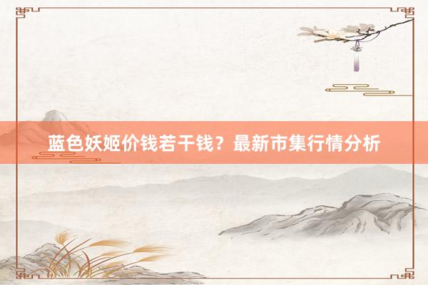 蓝色妖姬价钱若干钱？最新市集行情分析
