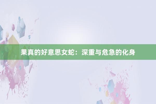 果真的好意思女蛇:深重与危急的化身